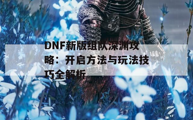 DNF新版组队深渊攻略：开启方法与玩法技巧全解析