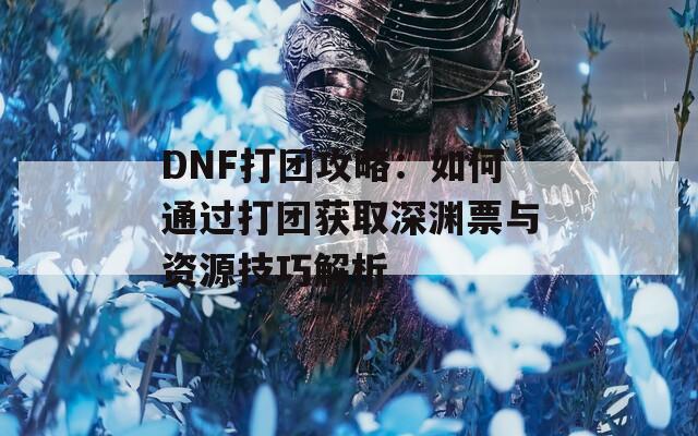 DNF打团攻略：如何通过打团获取深渊票与资源技巧解析  第1张