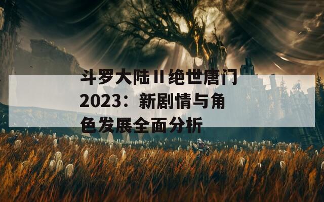 斗罗大陆Ⅱ绝世唐门 2023：新剧情与角色发展全面分析  第1张