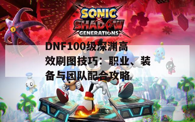 DNF100级深渊高效刷图技巧：职业、装备与团队配合攻略