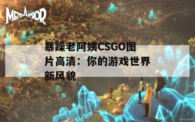 暴躁老阿姨CSGO图片高清：你的游戏世界新风貌