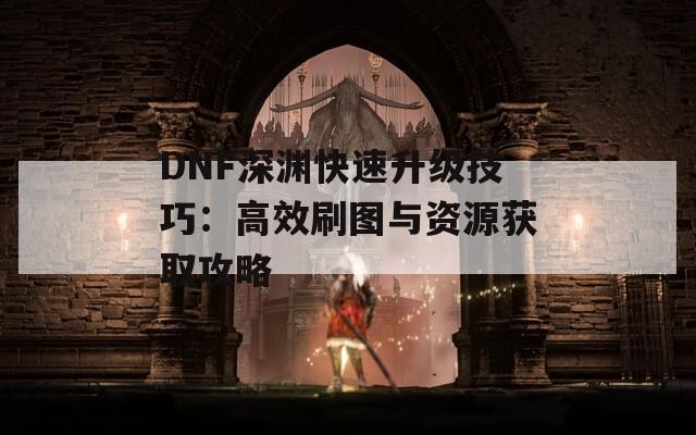 DNF深渊快速升级技巧：高效刷图与资源获取攻略