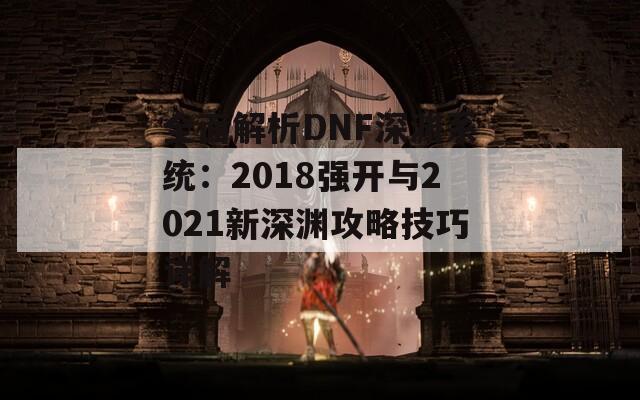 全面解析DNF深渊系统：2018强开与2021新深渊攻略技巧详解