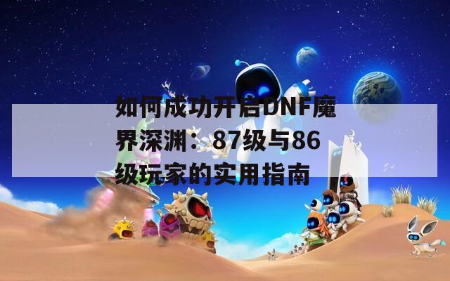 如何成功开启DNF魔界深渊：87级与86级玩家的实用指南