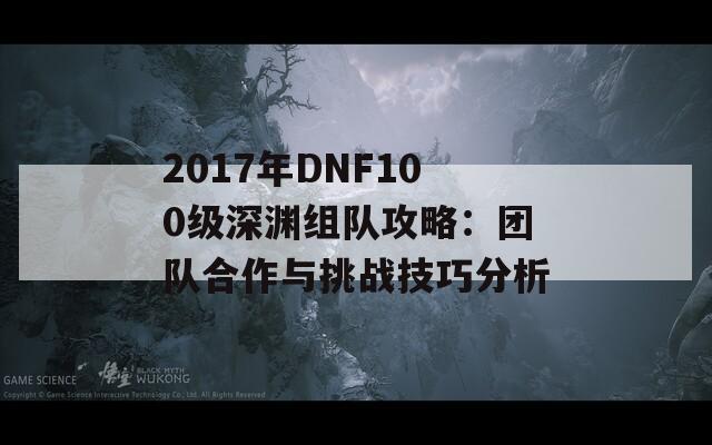 2017年DNF100级深渊组队攻略：团队合作与挑战技巧分析