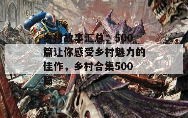 乡村故事汇总：500篇让你感受乡村魅力的佳作，乡村合集500篇