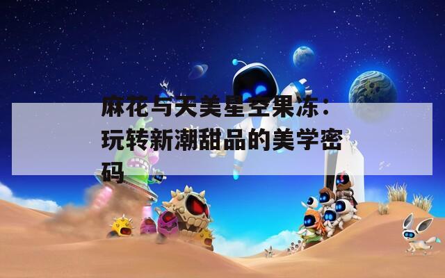 麻花与天美星空果冻：玩转新潮甜品的美学密码