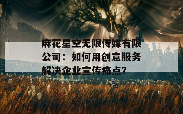 麻花星空无限传媒有限公司：如何用创意服务解决企业宣传痛点？