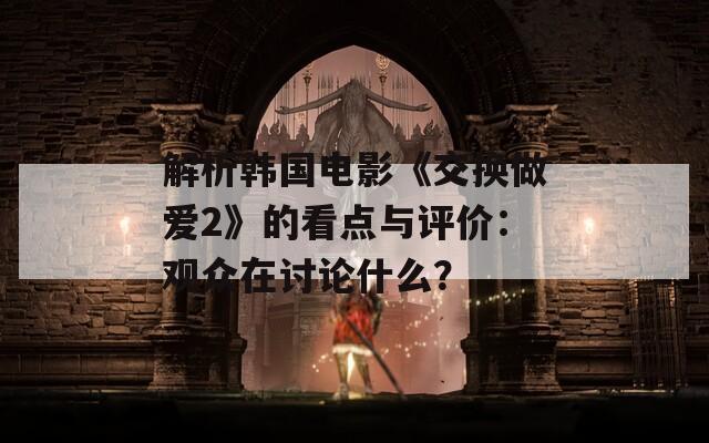 解析韩国电影《交换做爱2》的看点与评价：观众在讨论什么？