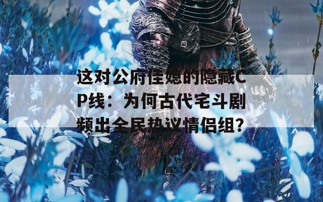 这对公府佳媳的隐藏CP线：为何古代宅斗剧频出全民热议情侣组？