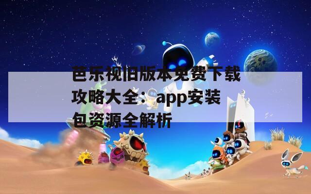 芭乐视旧版本免费下载攻略大全：app安装包资源全解析