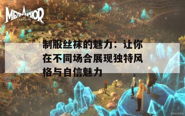 制服丝袜的魅力：让你在不同场合展现独特风格与自信魅力