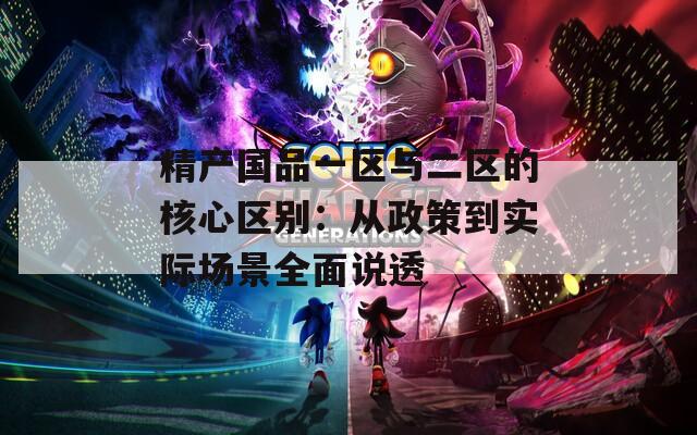 精产国品一区与二区的核心区别：从政策到实际场景全面说透