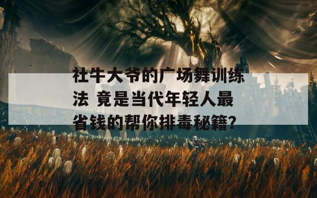 社牛大爷的广场舞训练法 竟是当代年轻人最省钱的帮你排毒秘籍？