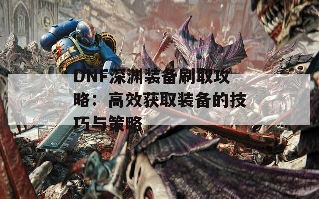 DNF深渊装备刷取攻略：高效获取装备的技巧与策略