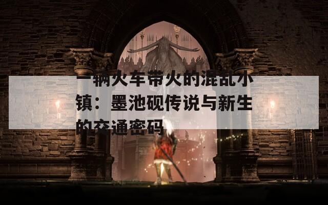 一辆火车带火的混乱小镇：墨池砚传说与新生的交通密码