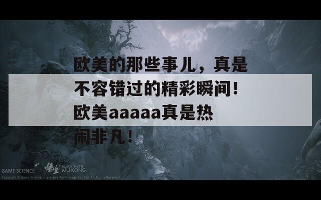 欧美的那些事儿，真是不容错过的精彩瞬间！欧美aaaaa真是热闹非凡！