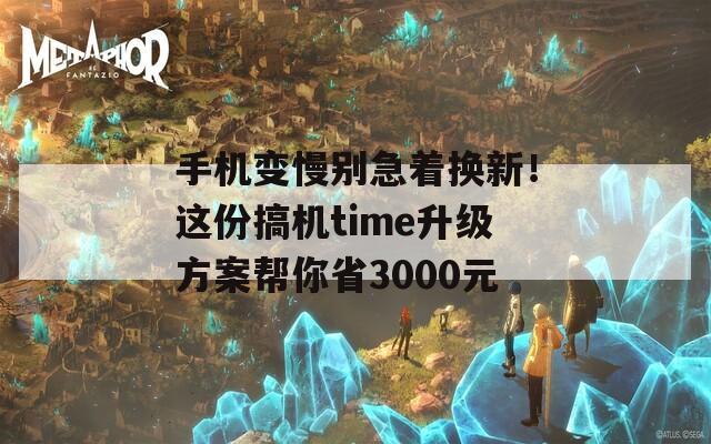 手机变慢别急着换新！这份搞机time升级方案帮你省3000元