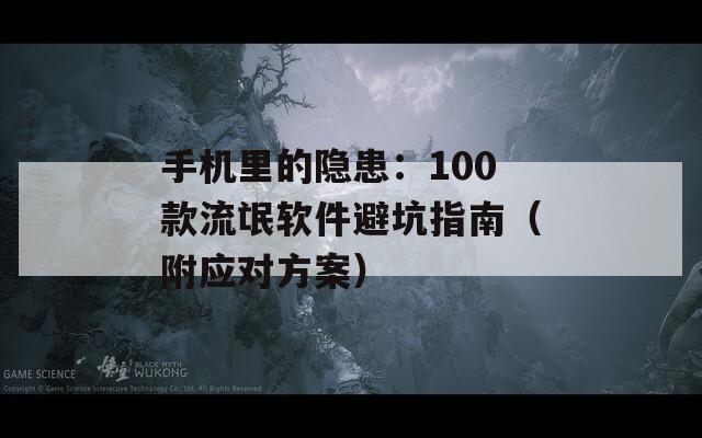 手机里的隐患：100款流氓软件避坑指南（附应对方案）