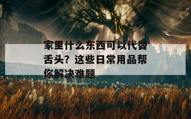 家里什么东西可以代替舌头？这些日常用品帮你解决难题