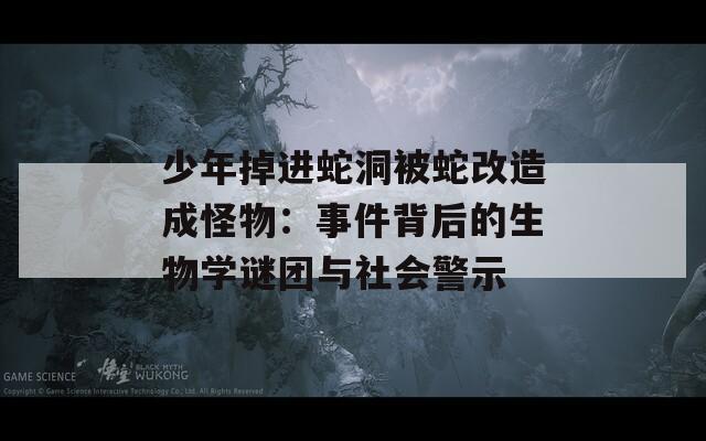 少年掉进蛇洞被蛇改造成怪物：事件背后的生物学谜团与社会警示