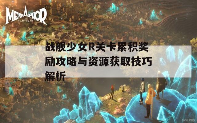 战舰少女R关卡累积奖励攻略与资源获取技巧解析