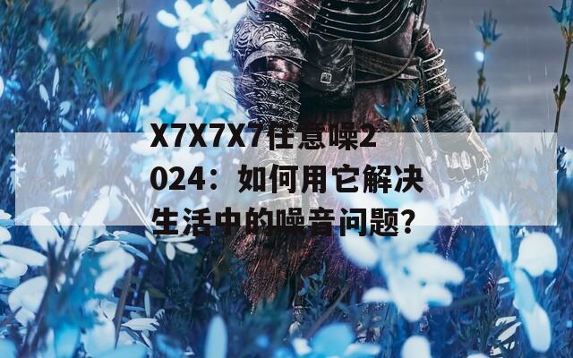 X7X7X7任意噪2024：如何用它解决生活中的噪音问题？