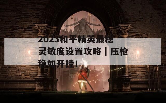 2023和平精英最稳灵敏度设置攻略｜压枪稳如开挂！