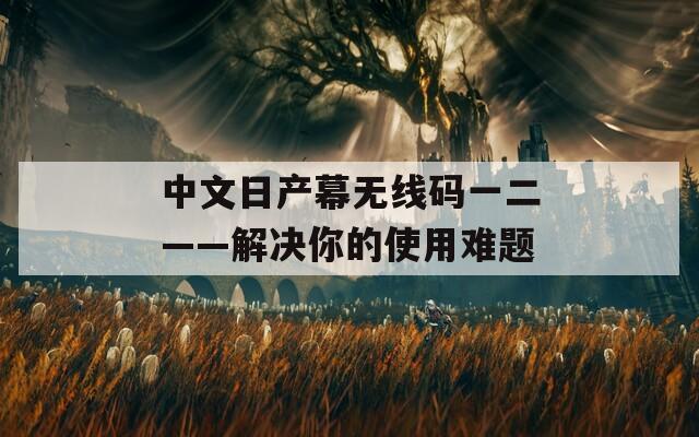 中文日产幕无线码一二——解决你的使用难题