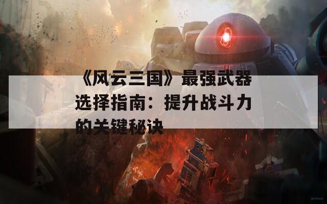 《风云三国》最强武器选择指南：提升战斗力的关键秘诀