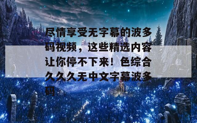 尽情享受无字幕的波多码视频，这些精选内容让你停不下来！色综合久久久无中文字幕波多码