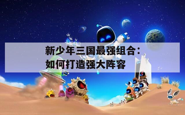 新少年三国最强组合：如何打造强大阵容