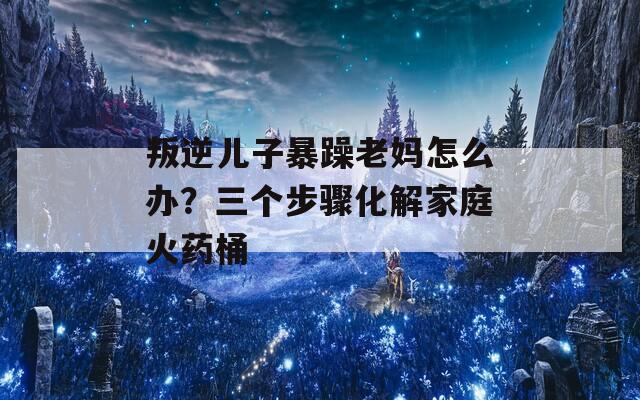 叛逆儿子暴躁老妈怎么办？三个步骤化解家庭火药桶