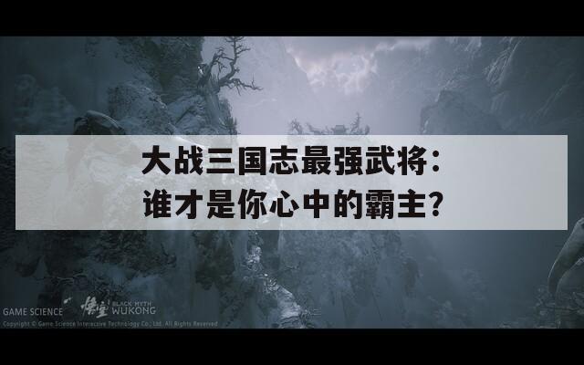 大战三国志最强武将：谁才是你心中的霸主？