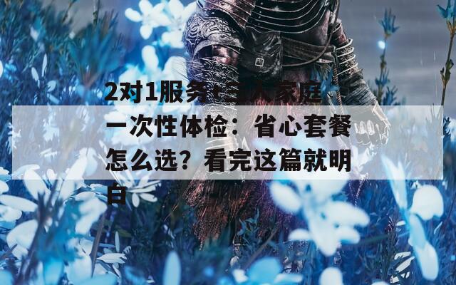 2对1服务+三人家庭一次性体检：省心套餐怎么选？看完这篇就明白