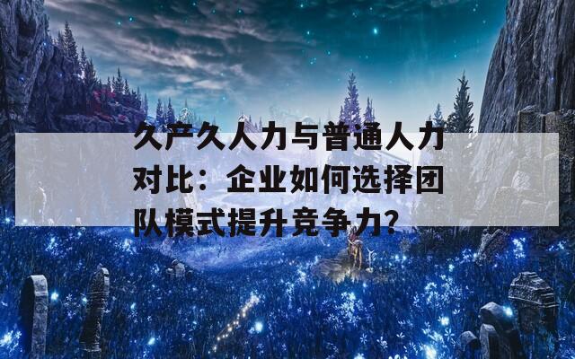 久产久人力与普通人力对比：企业如何选择团队模式提升竞争力？