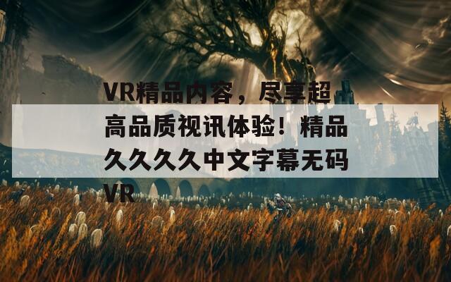 VR精品内容，尽享超高品质视讯体验！精品久久久久中文字幕无码VR