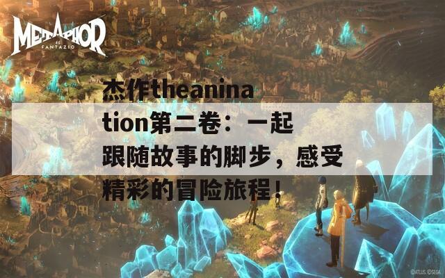 杰作theanination第二卷：一起跟随故事的脚步，感受精彩的冒险旅程！