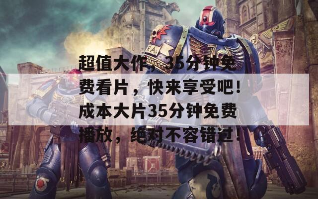 超值大作，35分钟免费看片，快来享受吧！成本大片35分钟免费播放，绝对不容错过！