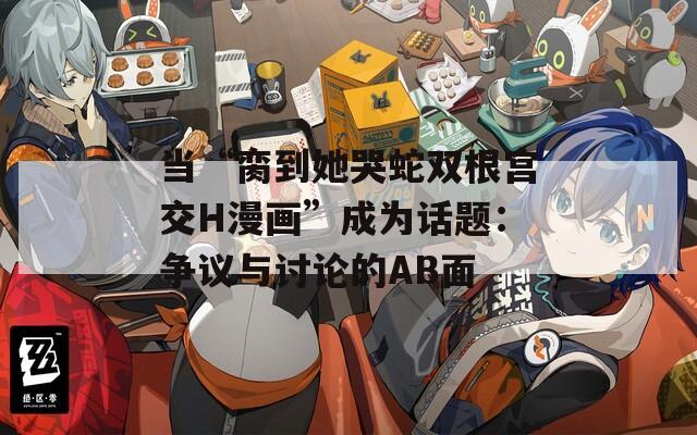 当“脔到她哭蛇双根宫交H漫画”成为话题：争议与讨论的AB面