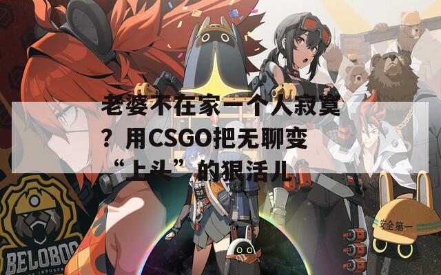 老婆不在家一个人寂寞？用CSGO把无聊变“上头”的狠活儿