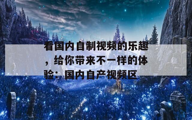 看国内自制视频的乐趣，给你带来不一样的体验：国内自产视频区