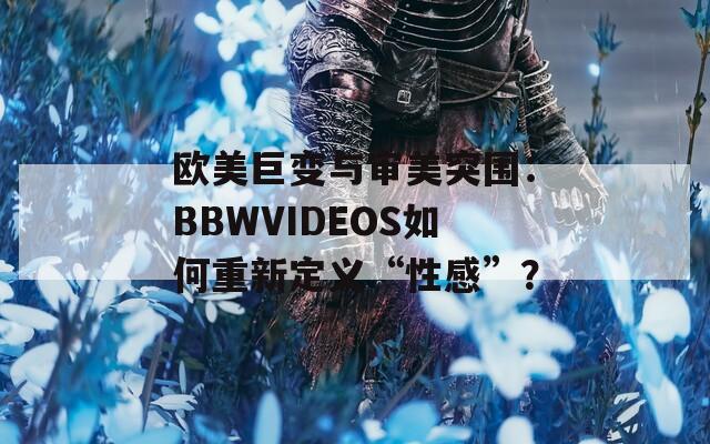 欧美巨变与审美突围：BBWVIDEOS如何重新定义“性感”？