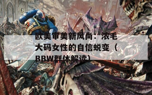 欧美审美新风尚：浓毛大码女性的自信蜕变（BBW群体解读）