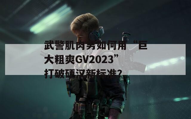 武警肌肉男如何用“巨大粗爽GV2023”打破硬汉新标准？