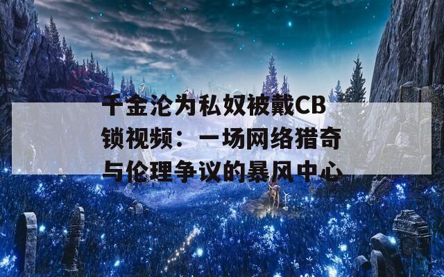 千金沦为私奴被戴CB锁视频：一场网络猎奇与伦理争议的暴风中心