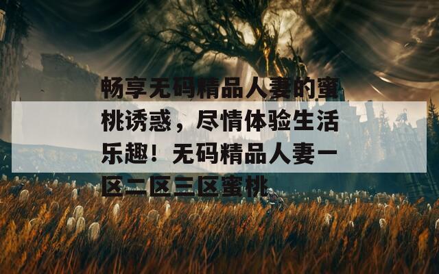 畅享无码精品人妻的蜜桃诱惑，尽情体验生活乐趣！无码精品人妻一区二区三区蜜桃