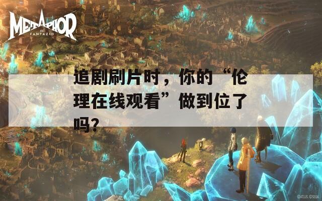 追剧刷片时，你的“伦理在线观看”做到位了吗？