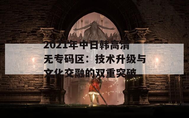 2021年中日韩高清无专码区：技术升级与文化交融的双重突破