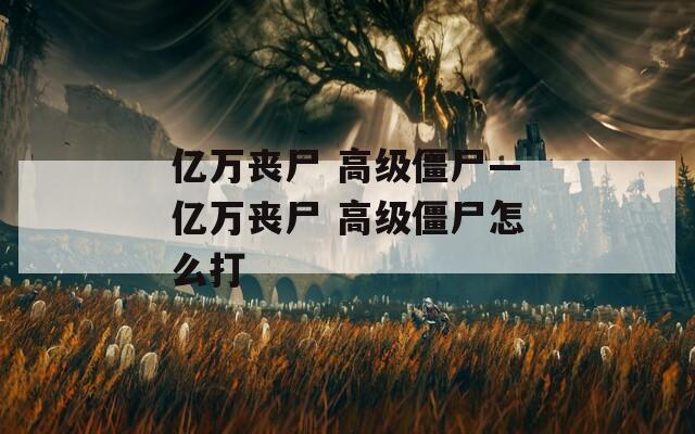 亿万丧尸 高级僵尸—亿万丧尸 高级僵尸怎么打